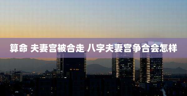 算命 夫妻宫被合走 八字夫妻宫争合会怎样