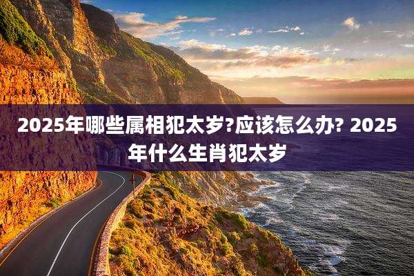 2025年哪些属相犯太岁?应该怎么办? 2025年什么生肖犯太岁