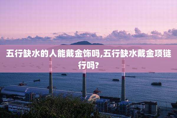 五行缺水的人能戴金饰吗,五行缺水戴金项链行吗?