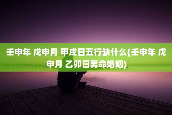壬申年 戊申月 甲戌日五行缺什么(壬申年 戊申月 乙卯日男命婚姻)