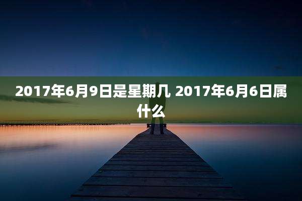 2017年6月9日是星期几 2017年6月6日属什么