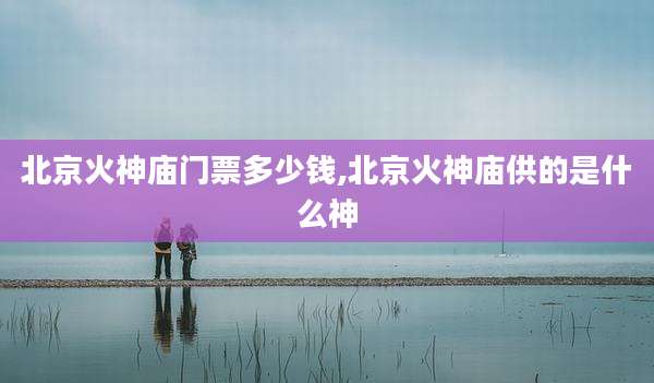 北京火神庙门票多少钱,北京火神庙供的是什么神