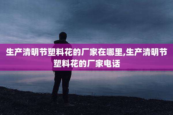 生产清明节塑料花的厂家在哪里,生产清明节塑料花的厂家电话