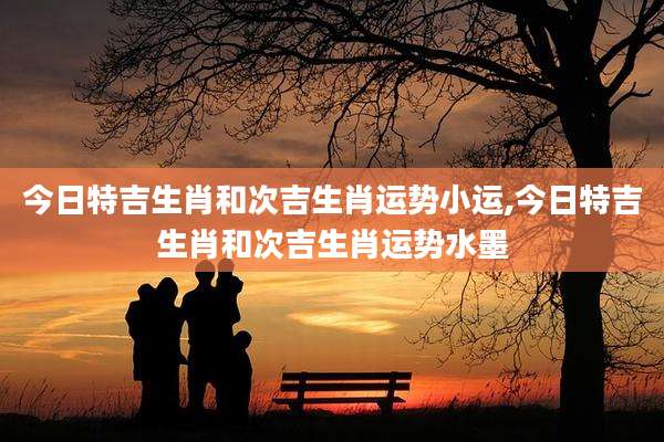 今日特吉生肖和次吉生肖运势小运,今日特吉生肖和次吉生肖运势水墨