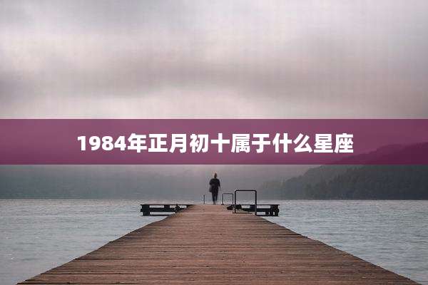 1984年正月初十属于什么星座