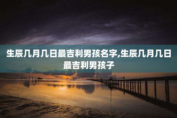 生辰几月几日最吉利男孩名字,生辰几月几日最吉利男孩子