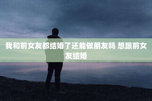 我和前女友都结婚了还能做朋友吗 想跟前女友结婚