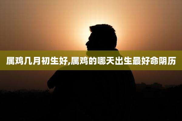 属鸡几月初生好,属鸡的哪天出生最好命阴历