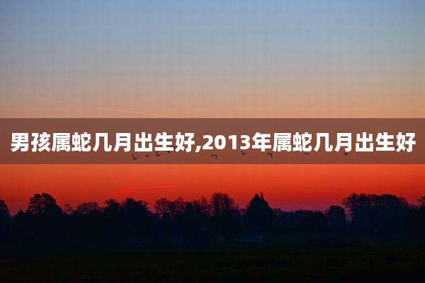 男孩属蛇几月出生好,2013年属蛇几月出生好