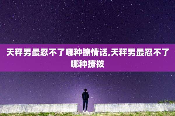 天秤男最忍不了哪种撩情话,天秤男最忍不了哪种撩拨
