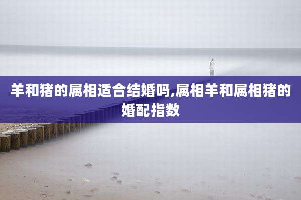 羊和猪的属相适合结婚吗,属相羊和属相猪的婚配指数