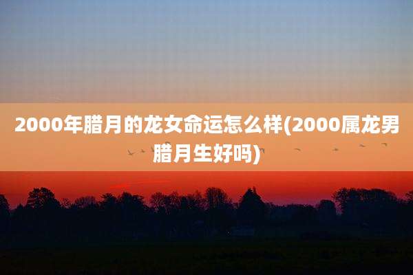 2000年腊月的龙女命运怎么样(2000属龙男腊月生好吗)
