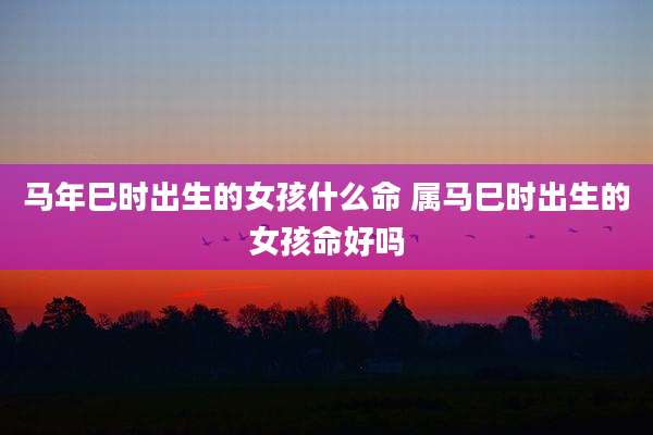 马年巳时出生的女孩什么命 属马巳时出生的女孩命好吗