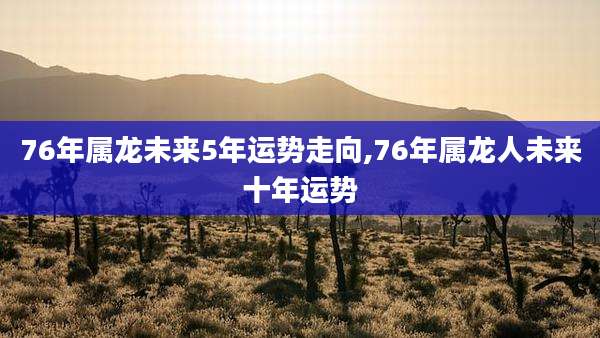 76年属龙未来5年运势走向,76年属龙人未来十年运势