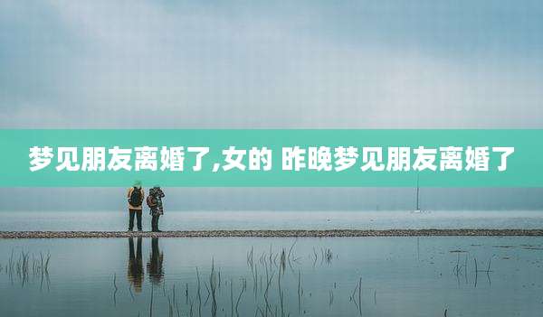梦见朋友离婚了,女的 昨晚梦见朋友离婚了