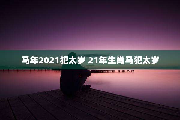 马年2021犯太岁 21年生肖马犯太岁