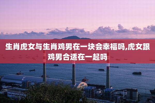 生肖虎女与生肖鸡男在一块会幸福吗,虎女跟鸡男合适在一起吗