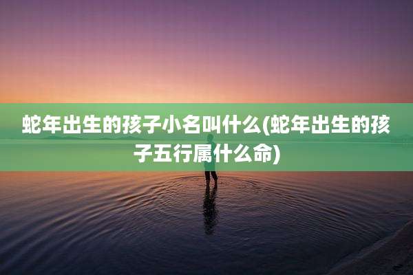 蛇年出生的孩子小名叫什么(蛇年出生的孩子五行属什么命)