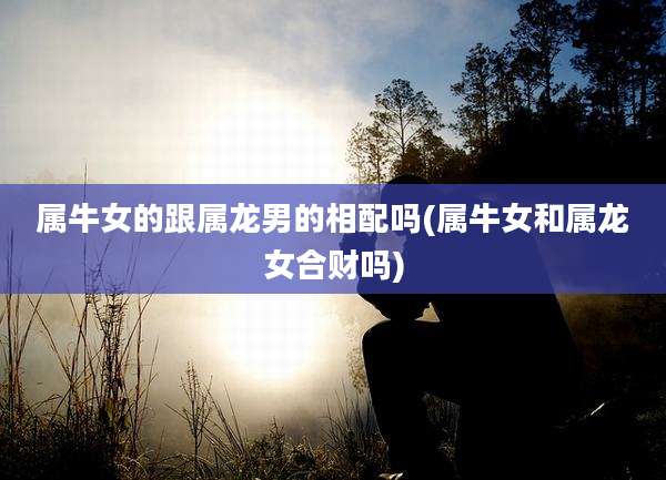 属牛女的跟属龙男的相配吗(属牛女和属龙女合财吗)