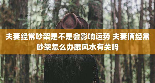 夫妻经常吵架是不是会影响运势 夫妻俩经常吵架怎么办跟风水有关吗