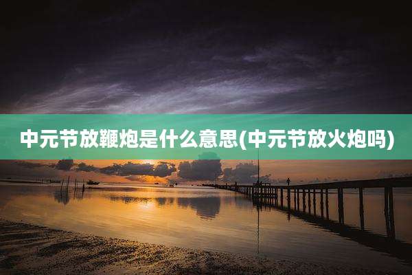 中元节放鞭炮是什么意思(中元节放火炮吗)