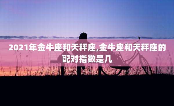 2021年金牛座和天秤座,金牛座和天秤座的配对指数是几