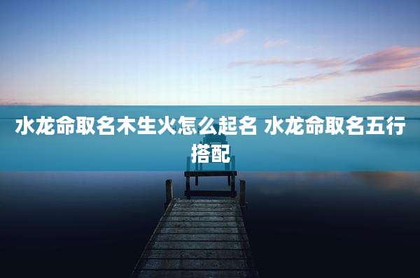 水龙命取名木生火怎么起名 水龙命取名五行搭配