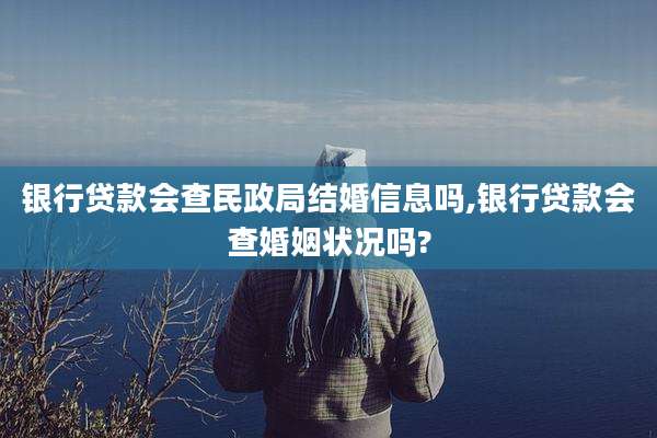 银行贷款会查民政局结婚信息吗,银行贷款会查婚姻状况吗?