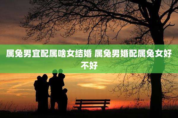 属兔男宜配属啥女结婚 属兔男婚配属兔女好不好