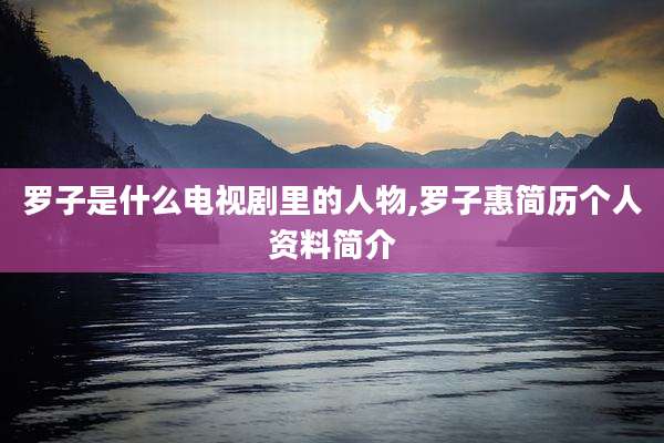 罗子是什么电视剧里的人物,罗子惠简历个人资料简介