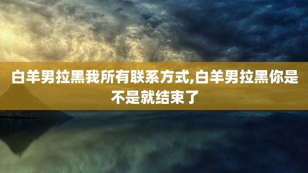 白羊男拉黑我所有联系方式,白羊男拉黑你是不是就结束了