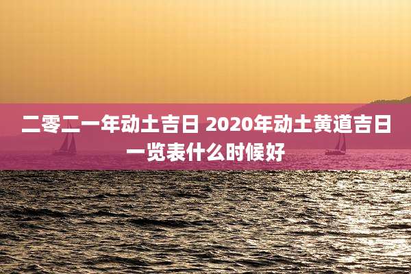 二零二一年动土吉日 2020年动土黄道吉日一览表什么时候好