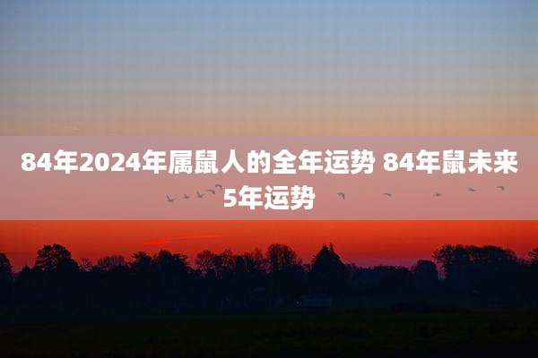 84年2024年属鼠人的全年运势 84年鼠未来5年运势