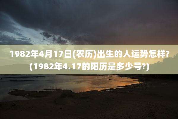 1982年4月17日(农历)出生的人运势怎样?(1982年4.17的阳历是多少号?)