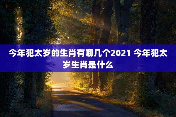 今年犯太岁的生肖有哪几个2021 今年犯太岁生肖是什么