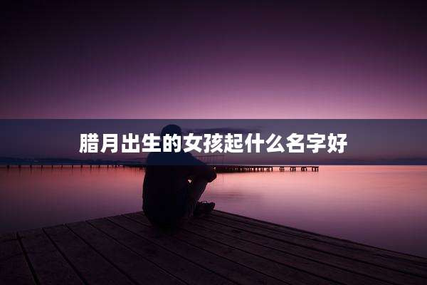 腊月出生的女孩起什么名字好