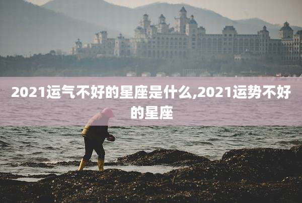 2021运气不好的星座是什么,2021运势不好的星座