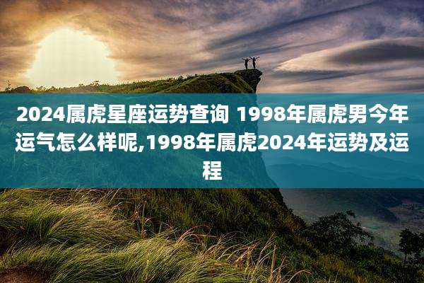 2024属虎星座运势查询 1998年属虎男今年运气怎么样呢,1998年属虎2024年运势及运程