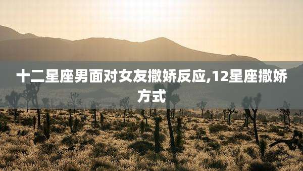 十二星座男面对女友撒娇反应,12星座撒娇方式