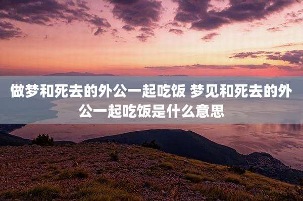 做梦和死去的外公一起吃饭 梦见和死去的外公一起吃饭是什么意思