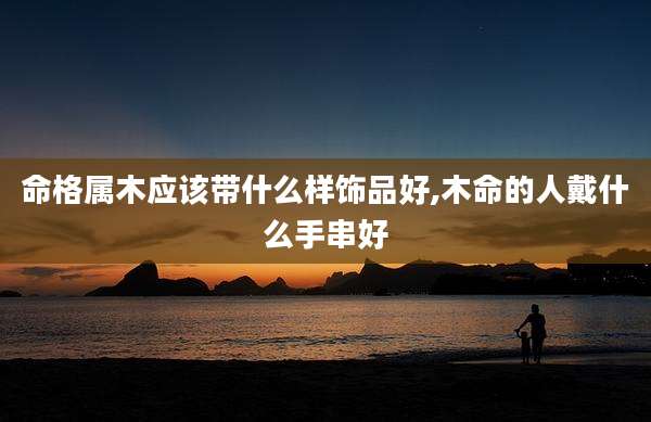 命格属木应该带什么样饰品好,木命的人戴什么手串好