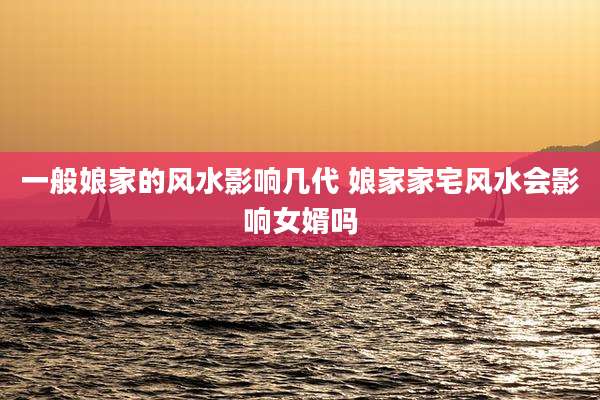 一般娘家的风水影响几代 娘家家宅风水会影响女婿吗