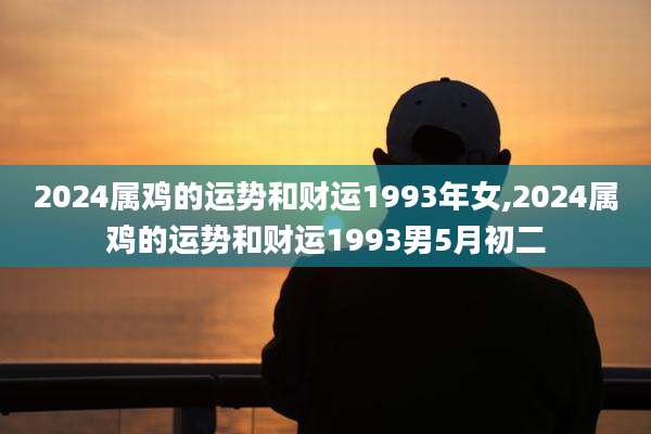 2024属鸡的运势和财运1993年女,2024属鸡的运势和财运1993男5月初二