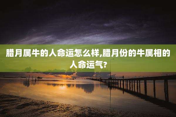 腊月属牛的人命运怎么样,腊月份的牛属相的人命运气?