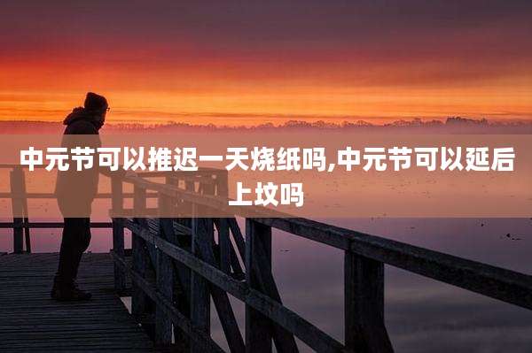中元节可以推迟一天烧纸吗,中元节可以延后上坟吗