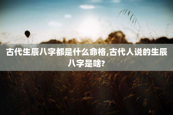 古代生辰八字都是什么命格,古代人说的生辰八字是啥?