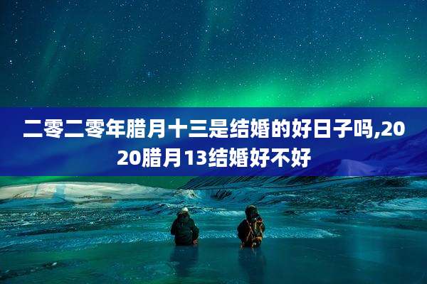 二零二零年腊月十三是结婚的好日子吗,2020腊月13结婚好不好