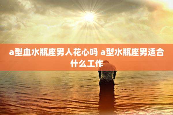 a型血水瓶座男人花心吗 a型水瓶座男适合什么工作