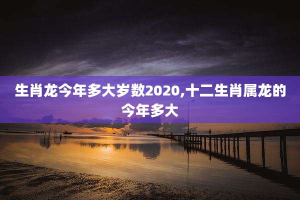 生肖龙今年多大岁数2020,十二生肖属龙的今年多大
