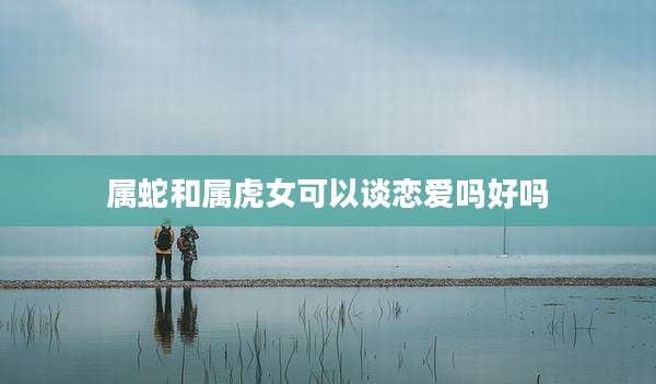 属蛇和属虎女可以谈恋爱吗好吗